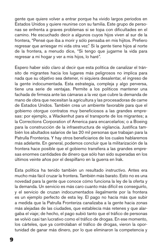gente que quiere volver a entrar porque ha vivido largos periodos en Estados Unidos y quiere reunirse con su familia. Este grupo de perso- nas se enfrenta a graves problemas si se topa con dificultades en el camino. He escuchado decir a algunos cuyos hijos viven al sur de la frontera, “Pensé que iba a morir y sélo pensaba en mis hijtos. Prefiero regresar que arriesgar mi vida otra vez” Si la gente tiene hijos al norte de la frontera, a menudo dice, “Si tengo que jugarme la vida para regresar a mi hogar y ver a mis hijos, lo hare”.  Espero haber sido claro al decir que esta polltica de canalizar el tran- sito de migrantes hacia los lugares mas peligrosos no implica para nada que su objetivo sea detener, ni siquiera desalentar, el ingreso de la gente indocumentada. Esta estrategia, compleja y algo perversa, tiene una serie de ventajas. Permite a los poliicos mantener una fachada de firmeza ante las camaras a la vez que cubre la demanda de mano de obra que necesitan la agricultura y las procesadoras de came de Estados Unidos. También crea un ambiente favorable para que el gobiemo otorgue contratos muy beneficiosos a las grandes empre- sas: por ejemplo, a Wackenhut para el transporte de los migrantes; a la Gorrections Corporation of America para encarcelarlos; o a Boeing para la construccion de la infraestructura de vigilancia. Justifica tam- bién los abultados salarios de las 20 mil personas que trabajan para la Patrulla Fronteriza. Y hay otros beneficiarios de los cuales hablaremos mas adelante. En general, podemos concluir que la militarizacion de la frontera hace posible que el gobiemo transfiera a las grandes empre- sas enormes cantidades de dinero que sdlo han sido superadas en los Glimos veinte arios por el despilfarro en la guerra en Irak.  Esta politica ha tenido también un resultado instructivo. Antes era mucho mas facil cruzar la frontera. También mas barato. Esto no es una novedad para la gente que conoce como funciona la ley de la oferta y la demanda. Un servicio es mas caro cuanto mas dificil es conseguirlo, y el senvicio de cruzan indocumentados ilegalmente por la frontera es un ejemplo perfecto de esta ley. EI pago no hacia mas que subir a medida que la Patrulla Fronteriza canalizaba a la gente hacia zonas. mas alejadas de las ciudades, que establecia mas retenes y que alar- gaba el viaje; de hecho, el pago subié tanto que el tréfico de personas se volvio casi tan lucrativo como el trafico de drogas. En ese momento, los carteles, que ya controlaban el trafico de drogas, vieron la opor- tunidad de ganar mas dinero, por lo que eliminaron la competencia y 